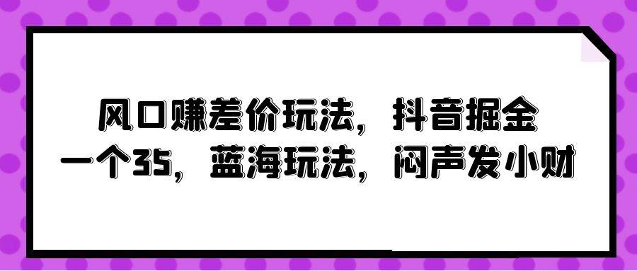风口赚差价玩法，抖音掘金，一个35，蓝海玩法，闷声发小财聚创吧-网创项目资源站-副业项目-创业项目-搞钱项目聚创吧