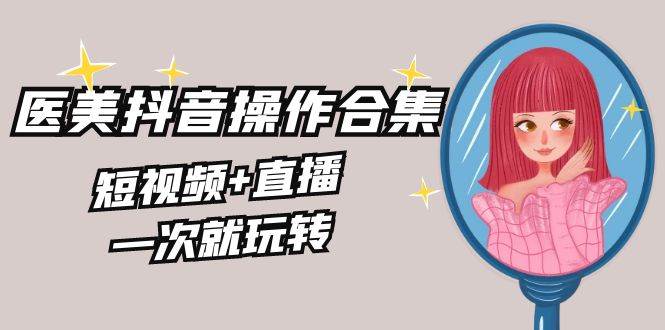 美业全干货·生美·医美抖音操作合集，短视频+直播，一次就玩转聚创吧-网创项目资源站-副业项目-创业项目-搞钱项目聚创吧