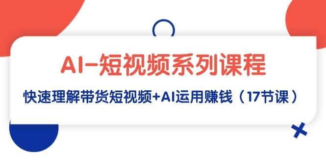 AI-短视频系列课程，快速理解带货短视频+AI运用赚钱（17节课）聚创吧-网创项目资源站-副业项目-创业项目-搞钱项目聚创吧