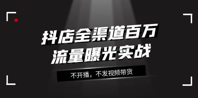 抖店-全渠道百万流量曝光实战，不开播，不发视频带货（16节课）聚创吧-网创项目资源站-副业项目-创业项目-搞钱项目聚创吧
