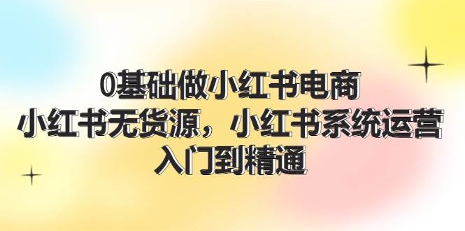 0基础做小红书电商，小红书无货源，小红书系统运营，入门到精通 (70节)聚创吧-网创项目资源站-副业项目-创业项目-搞钱项目聚创吧
