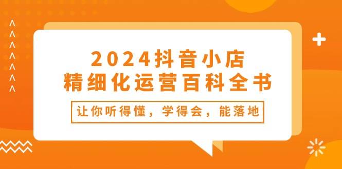 2024抖音小店-精细化运营百科全书：让你听得懂，学得会，能落地（34节课）聚创吧-网创项目资源站-副业项目-创业项目-搞钱项目聚创吧