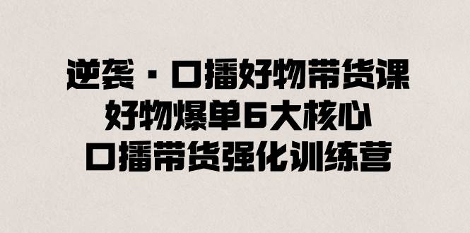 逆袭·口播好物带货课，好物爆单6大核心，口播带货强化训练营聚创吧-网创项目资源站-副业项目-创业项目-搞钱项目聚创吧