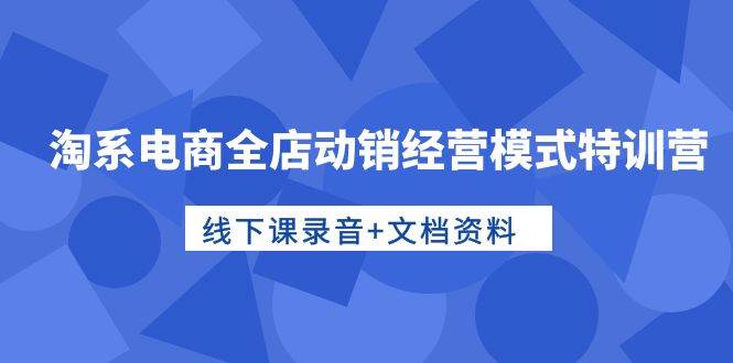 淘系电商全店动销经营模式特训营，线下课录音+文档资料聚创吧-网创项目资源站-副业项目-创业项目-搞钱项目聚创吧