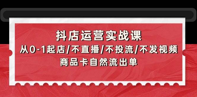 抖店运营实战课：从0-1起店/不直播/不投流/不发视频/商品卡自然流出单聚创吧-网创项目资源站-副业项目-创业项目-搞钱项目聚创吧