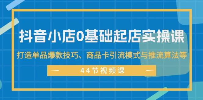 抖音小店0基础起店实操课，打造单品爆款技巧、商品卡引流模式与推流算法等聚创吧-网创项目资源站-副业项目-创业项目-搞钱项目聚创吧
