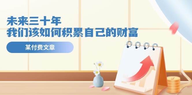 某公众号付费文《未来三十年，我们该如何积累自己的财富》聚创吧-网创项目资源站-副业项目-创业项目-搞钱项目聚创吧