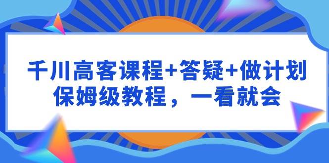 千川 高客课程+答疑+做计划，保姆级教程，一看就会聚创吧-网创项目资源站-副业项目-创业项目-搞钱项目聚创吧