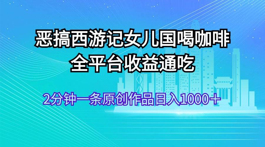 恶搞西游记女儿国喝咖啡 全平台收益通吃 2分钟一条原创作品日入1000＋聚创吧-网创项目资源站-副业项目-创业项目-搞钱项目聚创吧