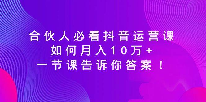 合伙人必看抖音运营课，如何月入10万+，一节课告诉你答案！聚创吧-网创项目资源站-副业项目-创业项目-搞钱项目聚创吧