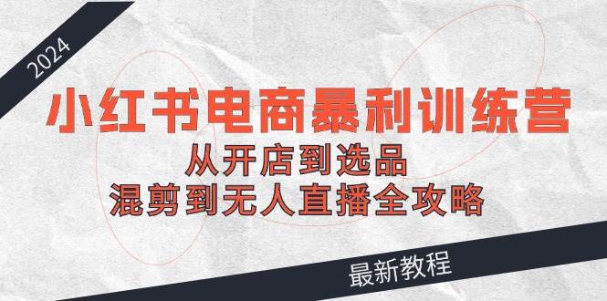 2024小红书电商暴利训练营：从开店到选品，混剪到无人直播全攻略聚创吧-网创项目资源站-副业项目-创业项目-搞钱项目聚创吧
