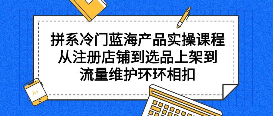 拼系冷门蓝海产品实操课程，从注册店铺到选品上架到流量维护环环相扣聚创吧-网创项目资源站-副业项目-创业项目-搞钱项目聚创吧