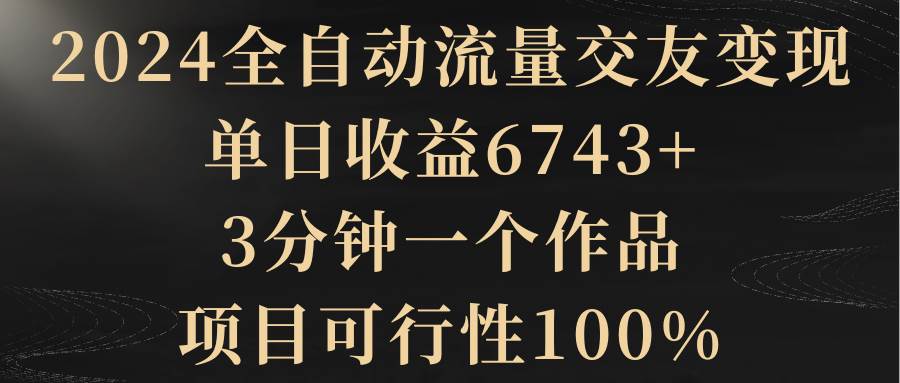 2024全自动流量交友变现，单日收益6743+，3分钟一个作品，项目可行性100%聚创吧-网创项目资源站-副业项目-创业项目-搞钱项目聚创吧