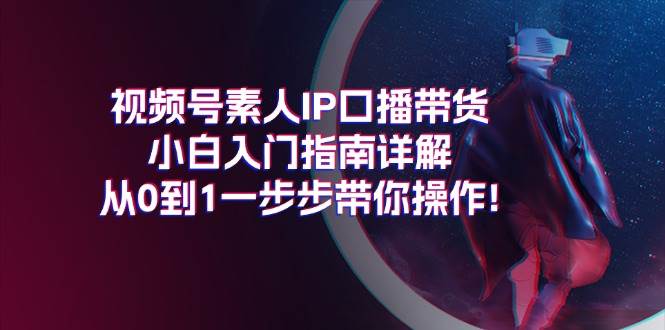 视频号素人IP口播带货小白入门指南详解，从0到1一步步带你操作!聚创吧-网创项目资源站-副业项目-创业项目-搞钱项目聚创吧