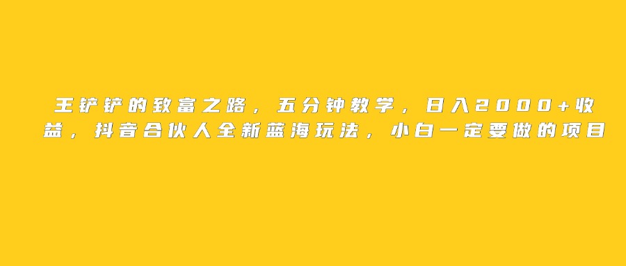 王铲铲的致富之路，日入2000+收益，五分钟教学，抖音合伙人全新蓝海玩法，小白一定要做的项目聚创吧-网创项目资源站-副业项目-创业项目-搞钱项目聚创吧