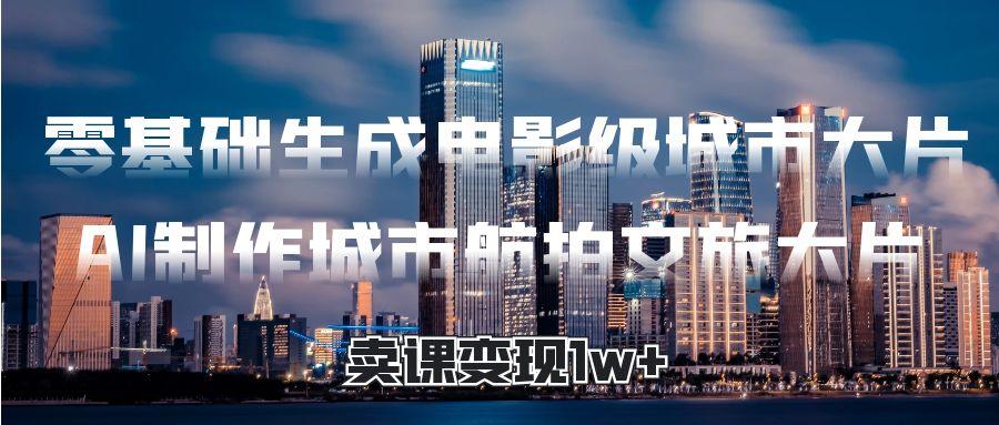 零基础生成电影级城市大片，AI制作城市航拍文旅大片，卖课变现1w+聚创吧-网创项目资源站-副业项目-创业项目-搞钱项目聚创吧