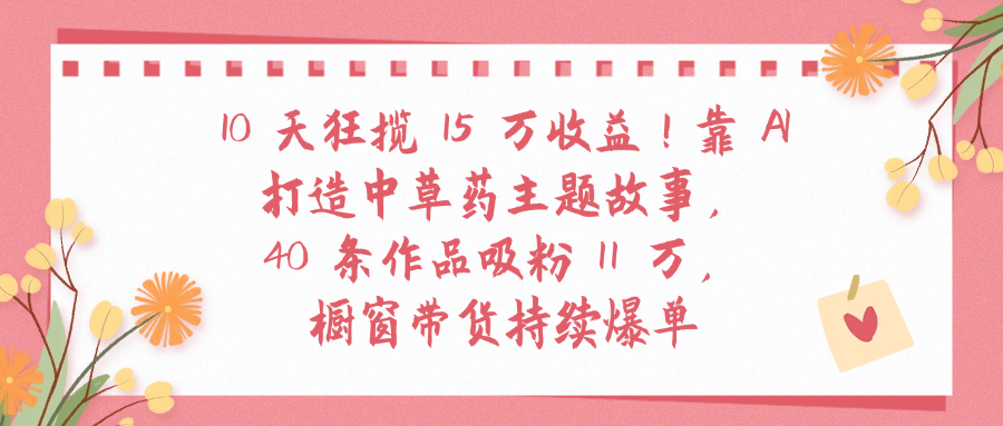 10天狂揽 15 万收益!靠 A打造中草药主题故事40 条作品吸粉11万橱窗带货持续爆单聚创吧-网创项目资源站-副业项目-创业项目-搞钱项目聚创吧